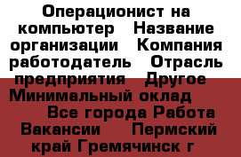 Операционист на компьютер › Название организации ­ Компания-работодатель › Отрасль предприятия ­ Другое › Минимальный оклад ­ 19 000 - Все города Работа » Вакансии   . Пермский край,Гремячинск г.